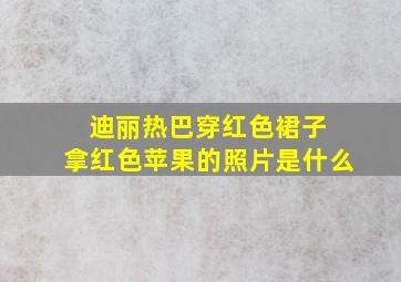 迪丽热巴穿红色裙子 拿红色苹果的照片是什么